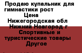 Продаю купальник для гимнастики рост 116-122 › Цена ­ 750 - Нижегородская обл., Нижний Новгород г. Спортивные и туристические товары » Другое   